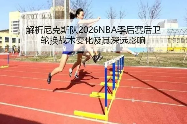 解析尼克斯队2026NBA季后赛后卫轮换战术变化及其深远影响