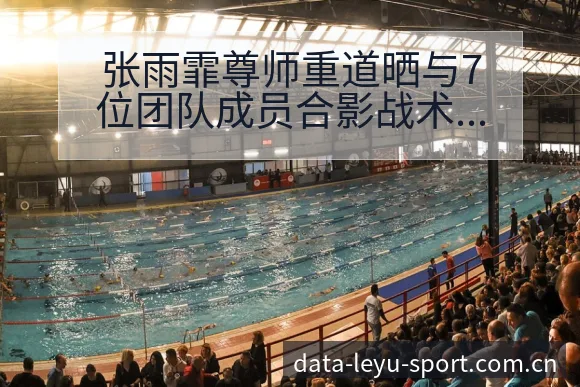张雨霏尊师重道晒与7位团队成员合影战术价值深度解析 - 发现每一次不同